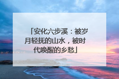 安化六步溪：被岁月轻抚的山水，被时代唤醒的乡愁