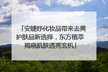 安婕妤化妆品带来去黄护肤品新选择，东方植萃揭晓肌肤透亮玄机