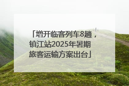 增开临客列车8趟，镇江站2025年暑期旅客运输方案出台