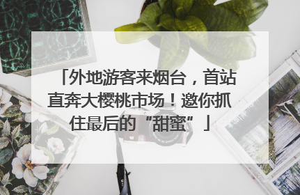 外地游客来烟台，首站直奔大樱桃市场！邀你抓住最后的“甜蜜”
