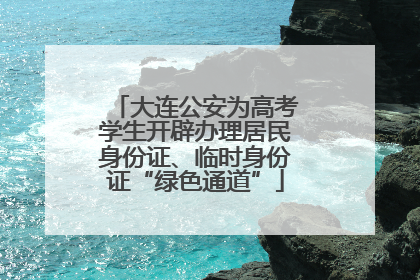 大连公安为高考学生开辟办理居民身份证、临时身份证“绿色通道”
