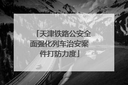 天津铁路公安全面强化列车治安案件打防力度