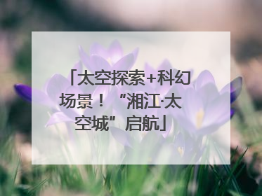 太空探索+科幻场景！“湘江·太空城”启航