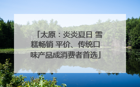 太原：炎炎夏日 雪糕畅销 平价、传统口味产品成消费者首选