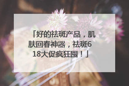 好的祛斑产品，肌肤回春神器，祛斑618大促疯狂囤！