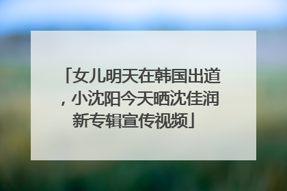 女儿明天在韩国出道，小沈阳今天晒沈佳润新专辑宣传视频