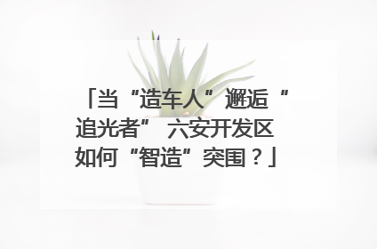 当“造车人”邂逅“追光者” 六安开发区如何“智造”突围？