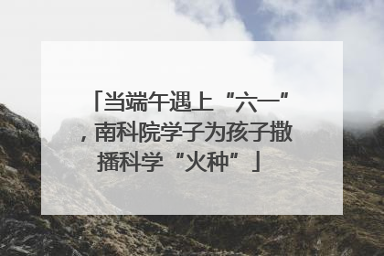 当端午遇上“六一”，南科院学子为孩子撒播科学“火种”