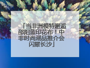 当非洲模特邂逅邵阳蓝印花布！中非时尚潮品推介会闪耀长沙