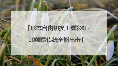 形态自由切换！看彩虹-10颠覆传统全能出击