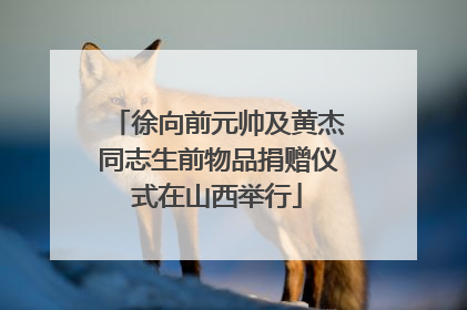 徐向前元帅及黄杰同志生前物品捐赠仪式在山西举行