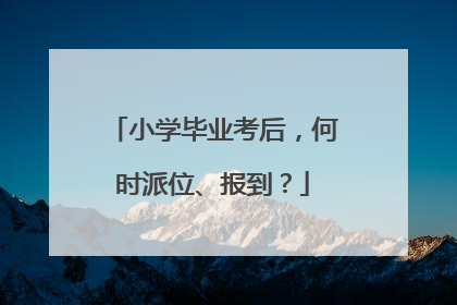 小学毕业考后，何时派位、报到？