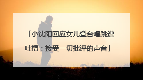 小沈阳回应女儿登台唱跳遭吐槽：接受一切批评的声音