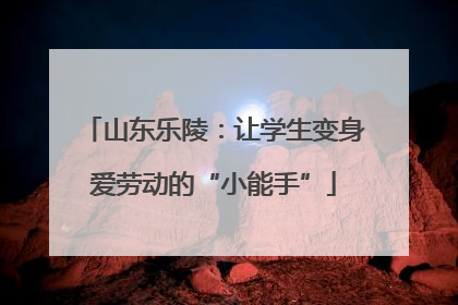 山东乐陵：让学生变身爱劳动的“小能手”