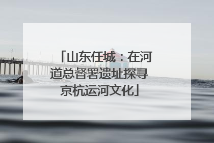 山东任城：在河道总督署遗址探寻京杭运河文化