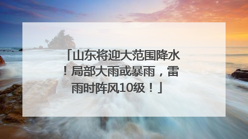 山东将迎大范围降水！局部大雨或暴雨，雷雨时阵风10级！