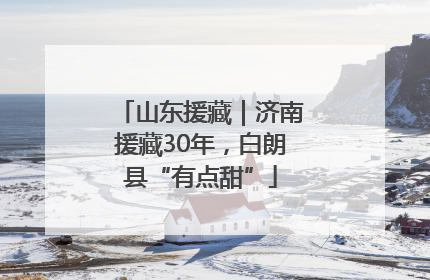 山东援藏｜济南援藏30年，白朗县“有点甜”
