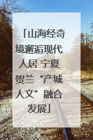 山海经奇境邂逅现代人居 宁夏贺兰“产城人文”融合发展