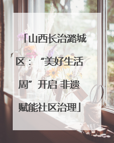 山西长治潞城区：“美好生活周”开启 非遗赋能社区治理
