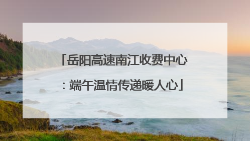 岳阳高速南江收费中心：端午温情传递暖人心