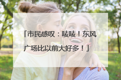 市民感叹：唛唛！东风广场比以前大好多！