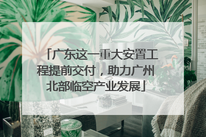 广东这一重大安置工程提前交付，助力广州北部临空产业发展
