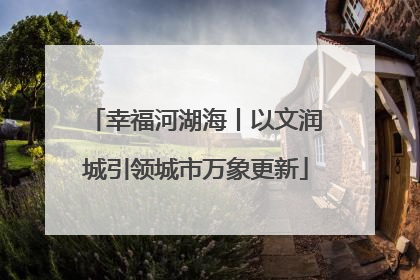 幸福河湖海丨以文润城引领城市万象更新