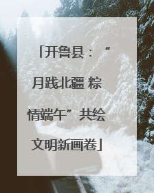 开鲁县：“月践北疆 粽情端午”共绘文明新画卷