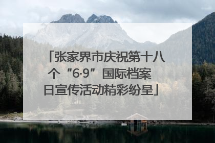 张家界市庆祝第十八个“6·9”国际档案日宣传活动精彩纷呈