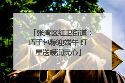 张湾区红卫街道：巧手包粽迎端午 红星送暖润民心