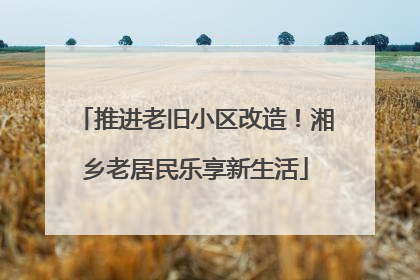 推进老旧小区改造！湘乡老居民乐享新生活