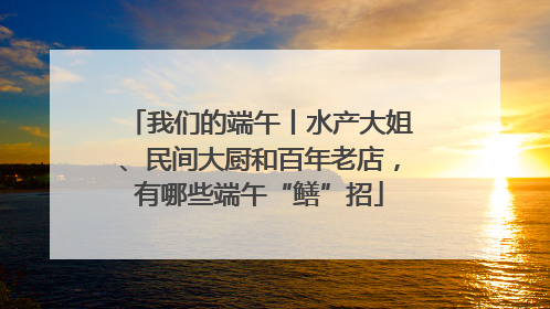 我们的端午丨水产大姐、民间大厨和百年老店，有哪些端午“鳝”招