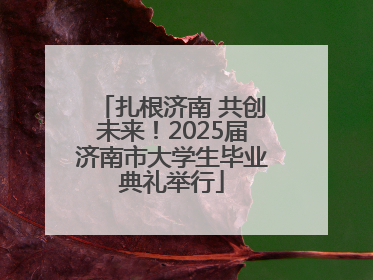 扎根济南 共创未来！2025届济南市大学生毕业典礼举行