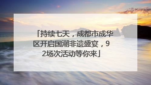 持续七天，成都市成华区开启国潮非遗盛宴，92场次活动等你来