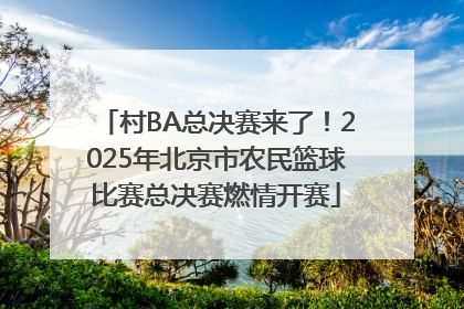 村BA总决赛来了！2025年北京市农民篮球比赛总决赛燃情开赛