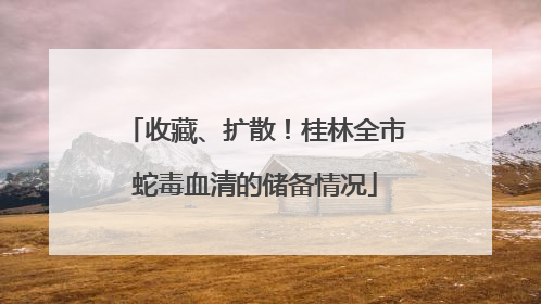 收藏、扩散！桂林全市蛇毒血清的储备情况