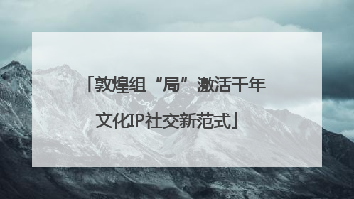敦煌组“局”激活千年文化IP社交新范式