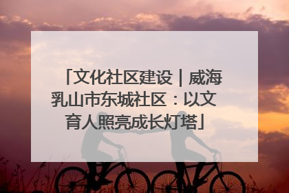 文化社区建设｜威海乳山市东城社区：以文育人照亮成长灯塔