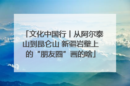 文化中国行丨从阿尔泰山到昆仑山 新疆岩壁上的“朋友圈”画的啥
