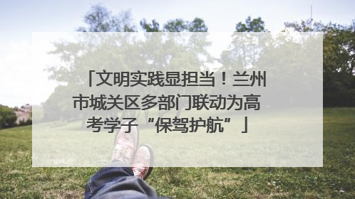 文明实践显担当！兰州市城关区多部门联动为高考学子“保驾护航”