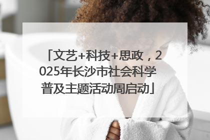 文艺+科技+思政，2025年长沙市社会科学普及主题活动周启动