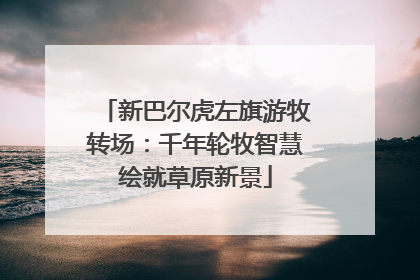 新巴尔虎左旗游牧转场：千年轮牧智慧绘就草原新景