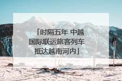时隔五年 中越国际联运旅客列车抵达越南河内