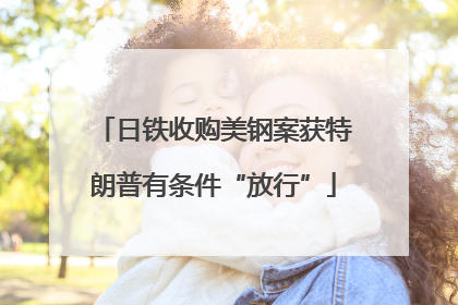 日铁收购美钢案获特朗普有条件“放行”