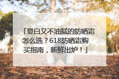 显白又不油腻的防晒霜怎么选？618防晒霜购买指南，新鲜出炉！