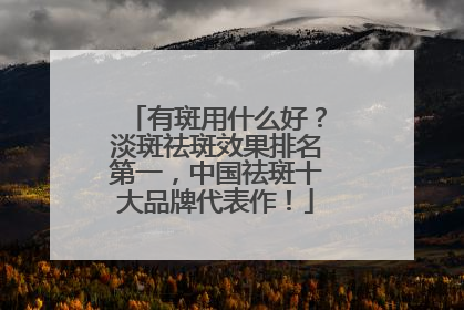 有斑用什么好？淡斑祛斑效果排名第一，中国祛斑十大品牌代表作！