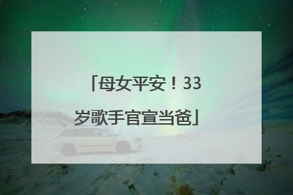 母女平安！33岁歌手官宣当爸
