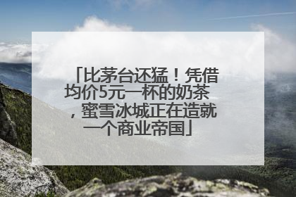 比茅台还猛！凭借均价5元一杯的奶茶，蜜雪冰城正在造就一个商业帝国