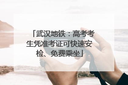 武汉地铁：高考考生凭准考证可快速安检、免费乘坐