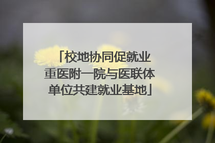 校地协同促就业 重医附一院与医联体单位共建就业基地